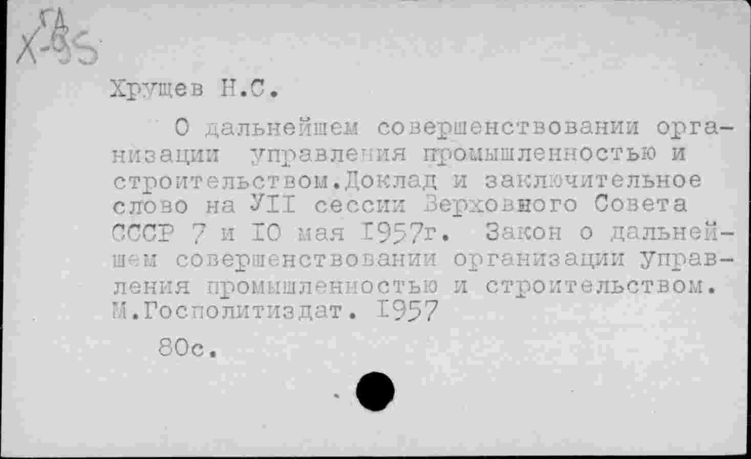 ﻿Хрущев Н.С.
О дальнейшем совершенствовании организации управления промышленностью и строительством,Доклад и заключительное слово на УН сессии Верховного Совета СССР 7 и 10 мая 1957г. Закон о дальнейшем совершенствовании организации управления промышленностью и строительством. М.Госполитиздат. 1957
80с.